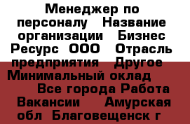 Менеджер по персоналу › Название организации ­ Бизнес Ресурс, ООО › Отрасль предприятия ­ Другое › Минимальный оклад ­ 35 000 - Все города Работа » Вакансии   . Амурская обл.,Благовещенск г.